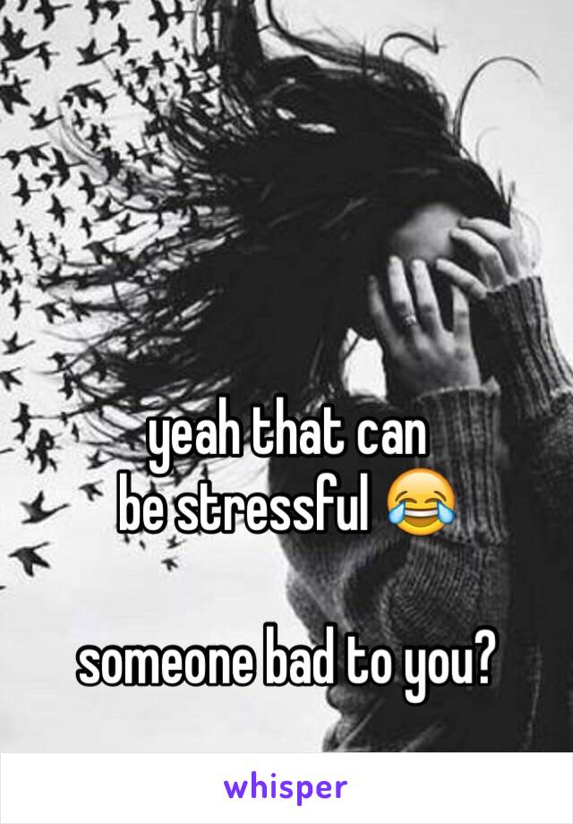 yeah that can 
be stressful 😂

someone bad to you?