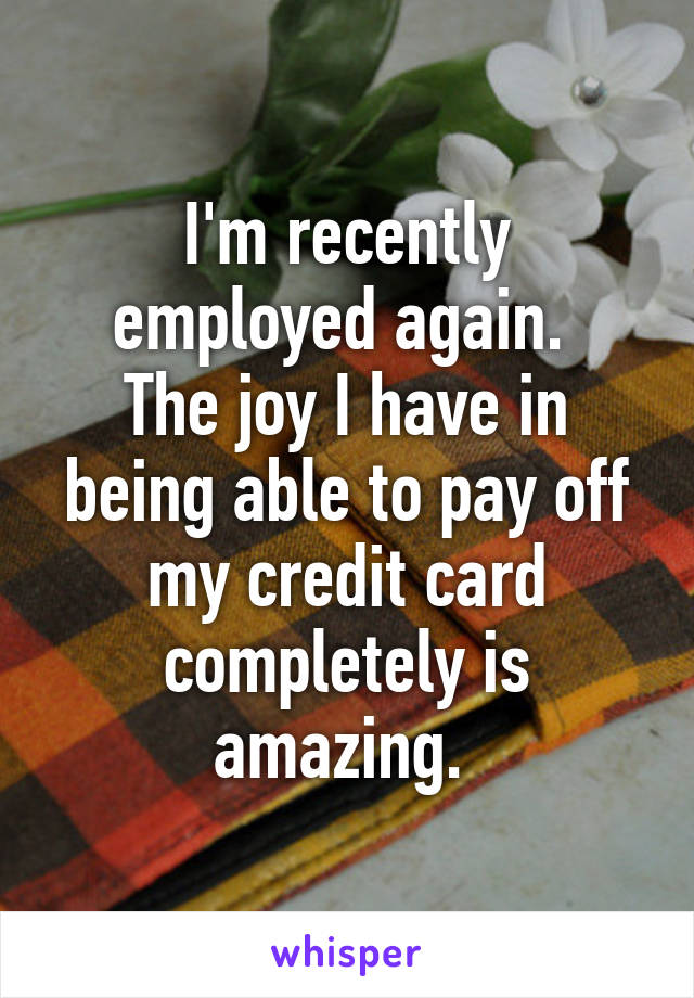 I'm recently employed again. 
The joy I have in being able to pay off my credit card completely is amazing. 