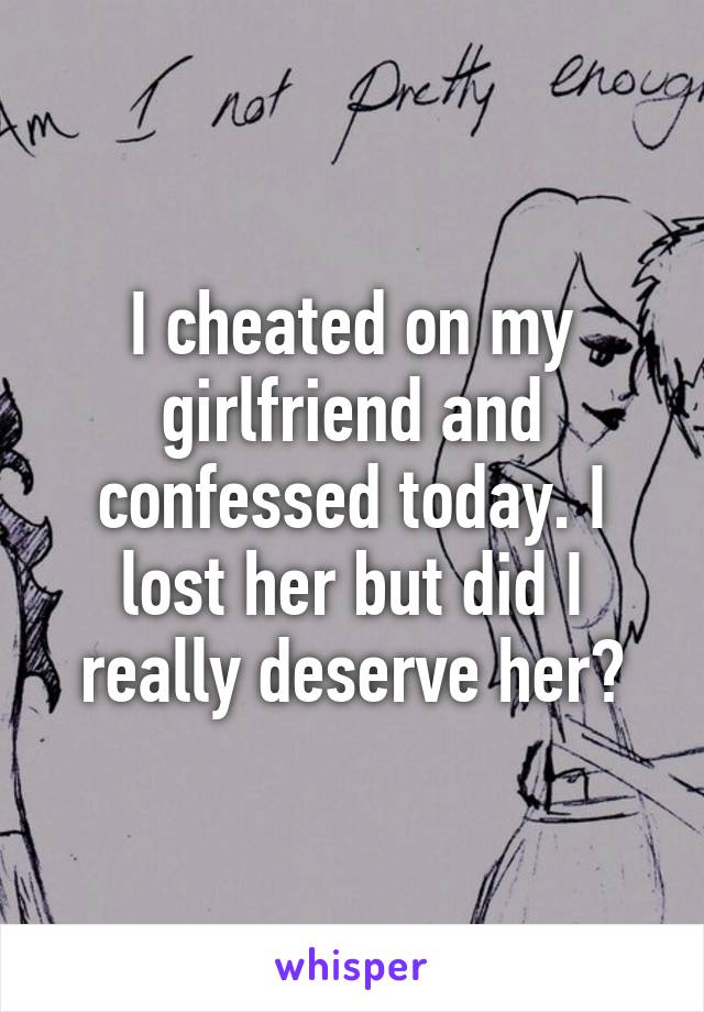 I cheated on my girlfriend and confessed today. I lost her but did I really deserve her?