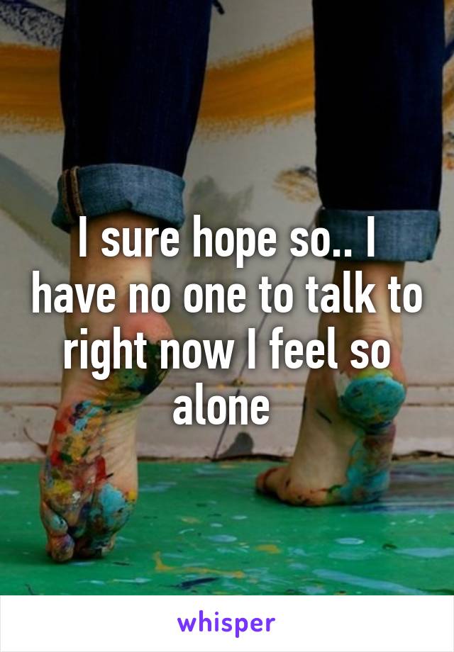 I sure hope so.. I have no one to talk to right now I feel so alone 