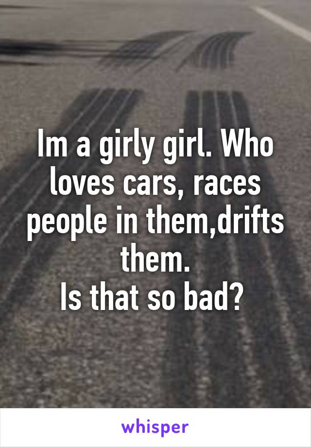 Im a girly girl. Who loves cars, races people in them,drifts them.
Is that so bad? 