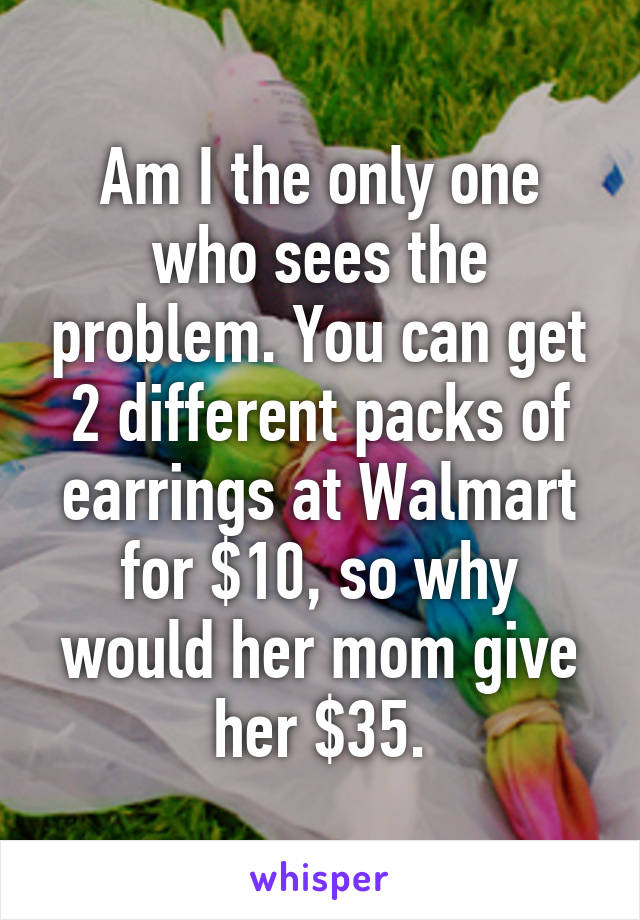 Am I the only one who sees the problem. You can get 2 different packs of earrings at Walmart for $10, so why would her mom give her $35.