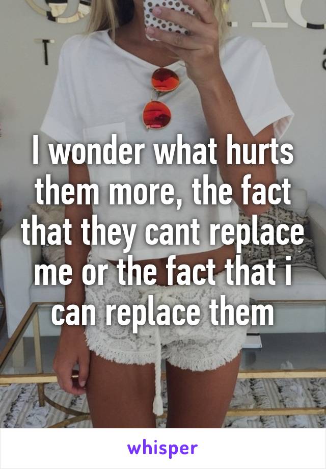 I wonder what hurts them more, the fact that they cant replace me or the fact that i can replace them