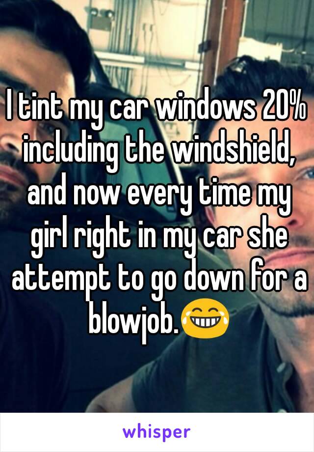 I tint my car windows 20% including the windshield, and now every time my girl right in my car she attempt to go down for a blowjob.😂