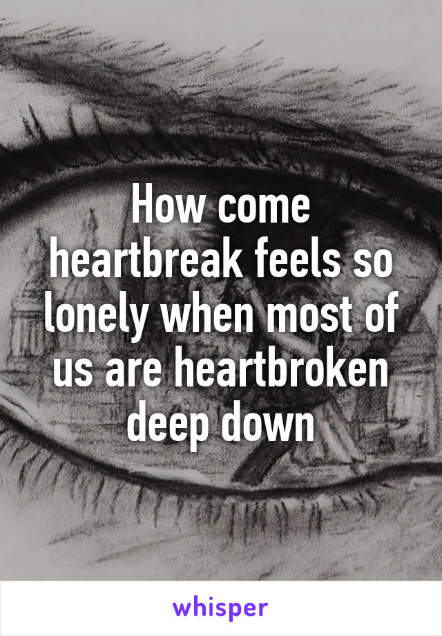 How come heartbreak feels so lonely when most of us are heartbroken deep down