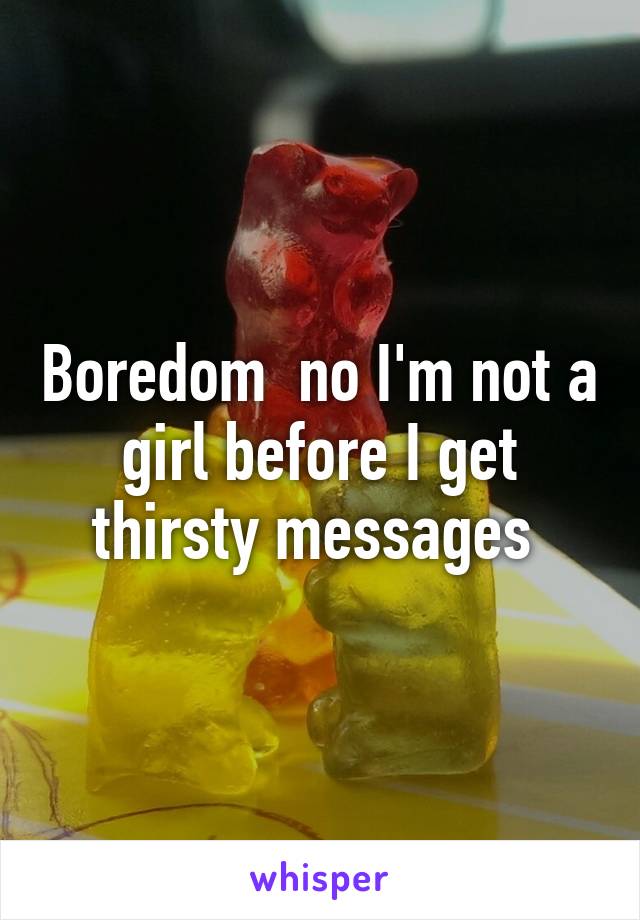 Boredom  no I'm not a girl before I get thirsty messages 