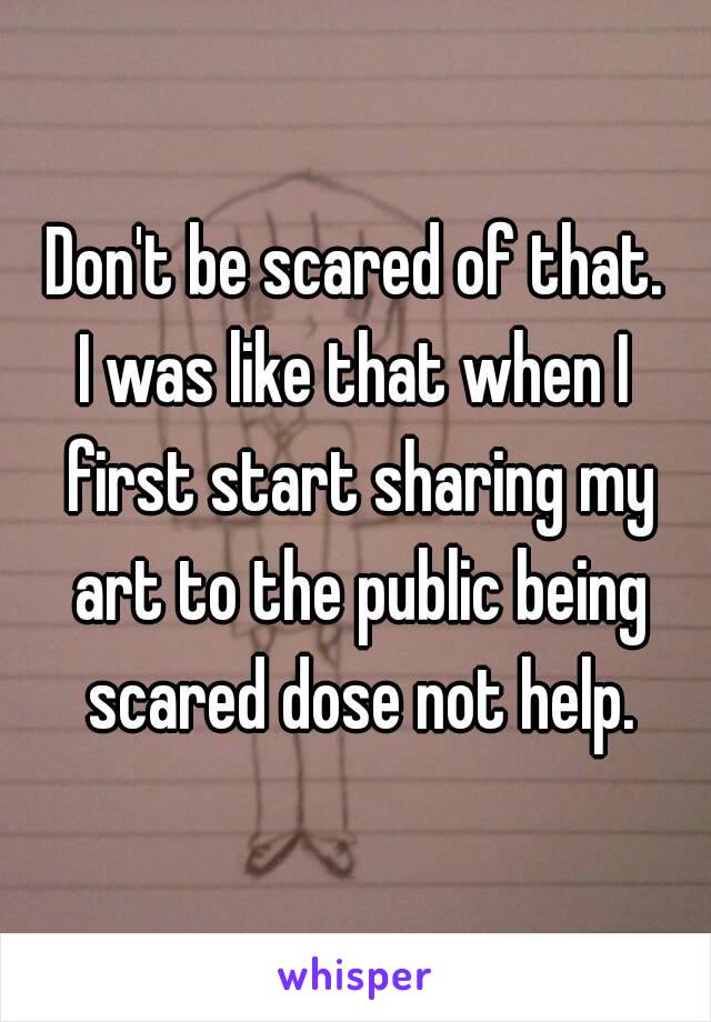 Don't be scared of that.
I was like that when I first start sharing my art to the public being scared dose not help.