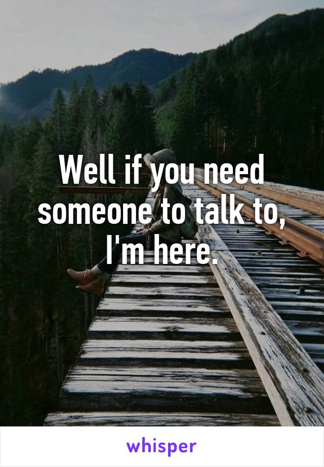 Well if you need someone to talk to, I'm here.
