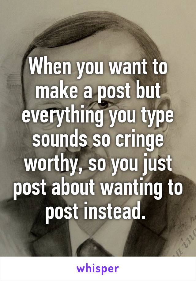 When you want to make a post but everything you type sounds so cringe worthy, so you just post about wanting to post instead. 