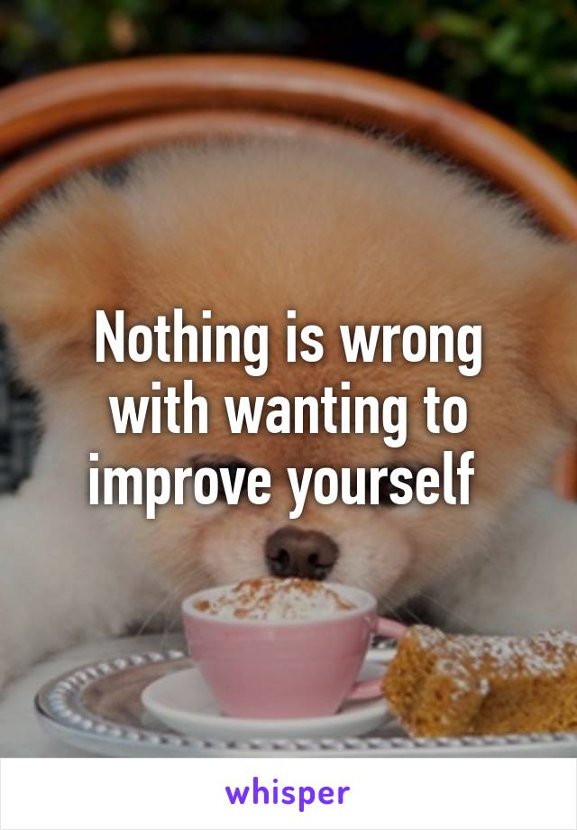 Nothing is wrong with wanting to improve yourself 