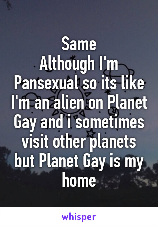 Same
Although I'm Pansexual so its like I'm an alien on Planet Gay and i sometimes visit other planets but Planet Gay is my home