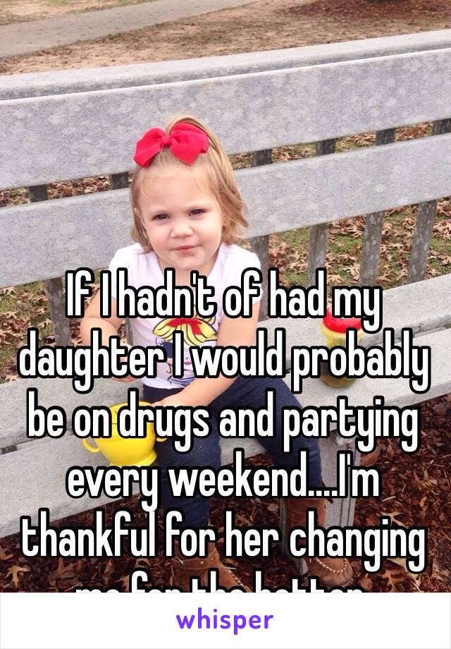 If I hadn't of had my daughter I would probably be on drugs and partying every weekend....I'm thankful for her changing me for the better. 