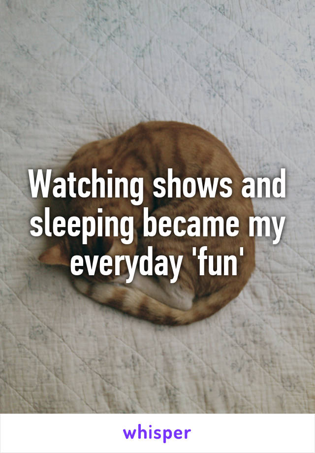 Watching shows and sleeping became my everyday 'fun'