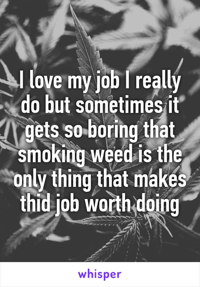 I love my job I really do but sometimes it gets so boring that smoking weed is the only thing that makes thid job worth doing