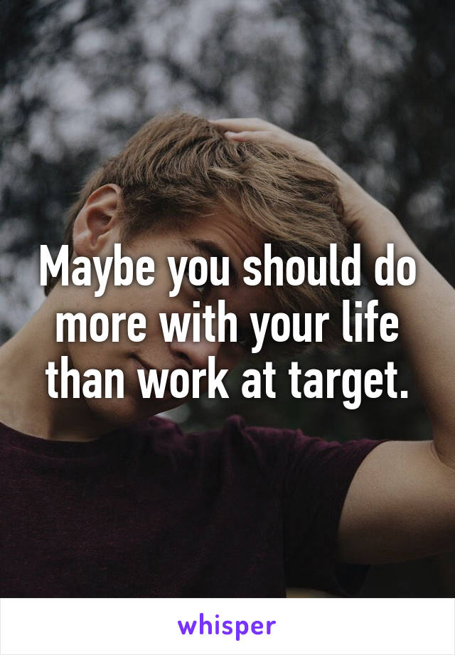Maybe you should do more with your life than work at target.