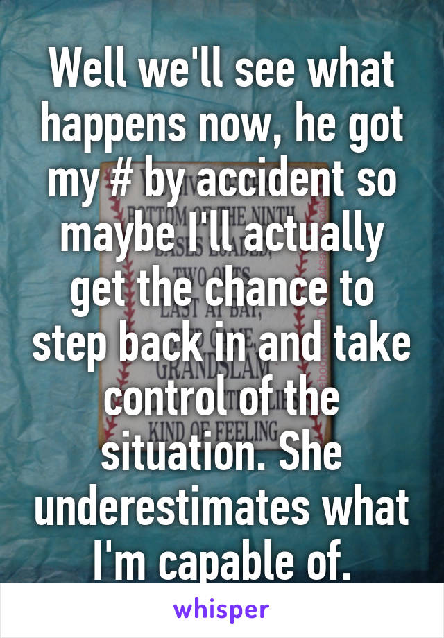 Well we'll see what happens now, he got my # by accident so maybe I'll actually get the chance to step back in and take control of the situation. She underestimates what I'm capable of.