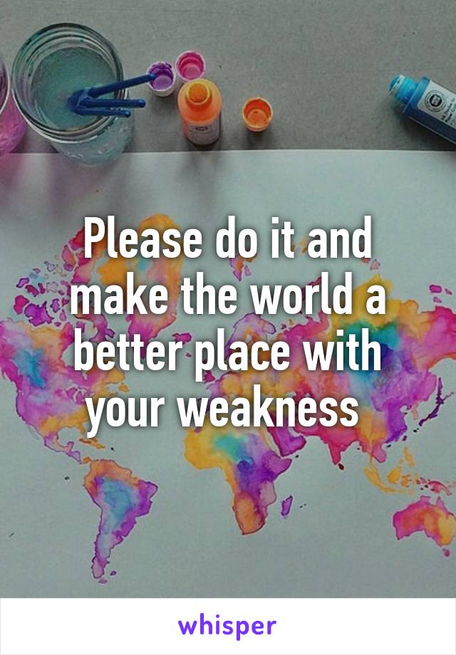 Please do it and make the world a better place with your weakness 