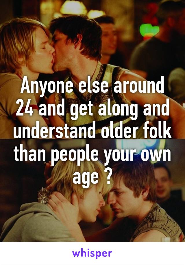 Anyone else around 24 and get along and understand older folk than people your own age ?