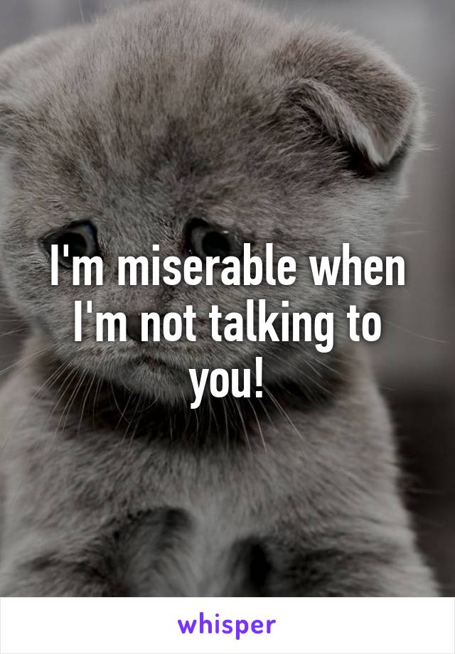 I'm miserable when I'm not talking to you!