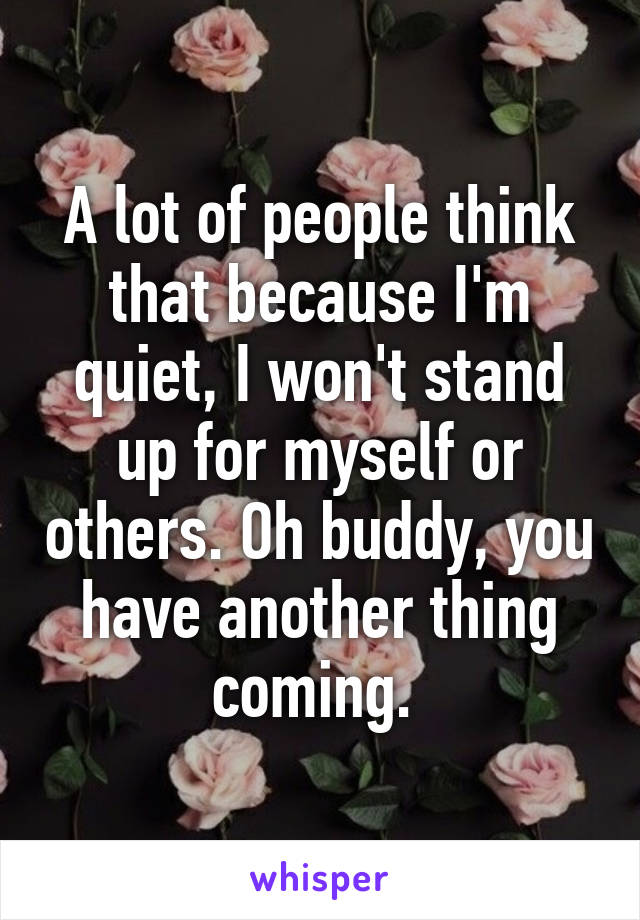 A lot of people think that because I'm quiet, I won't stand up for myself or others. Oh buddy, you have another thing coming. 