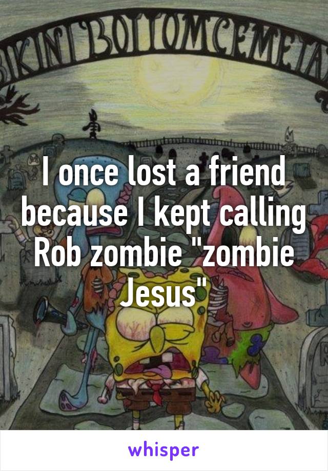 I once lost a friend because I kept calling Rob zombie "zombie Jesus"