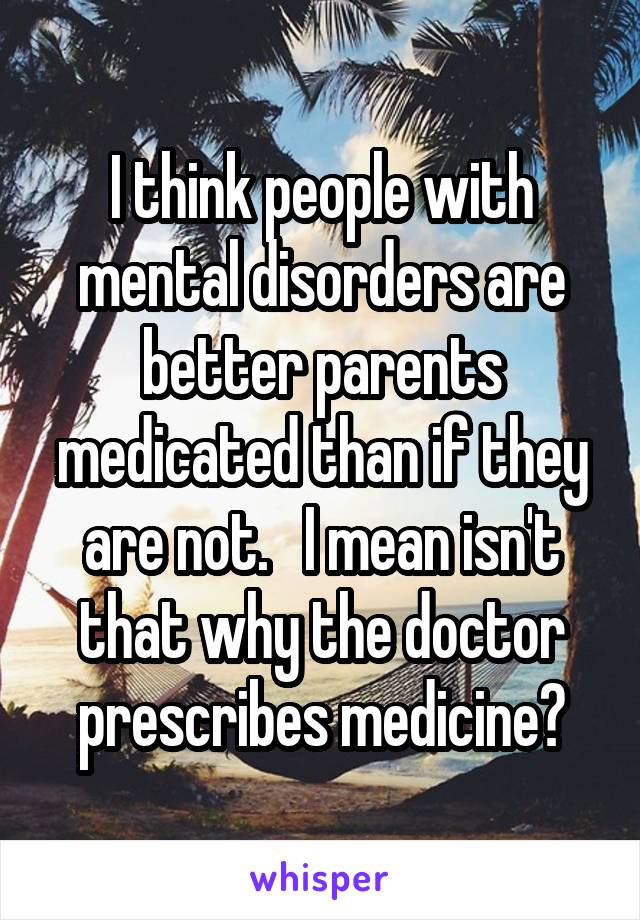 I think people with mental disorders are better parents medicated than if they are not.   I mean isn't that why the doctor prescribes medicine?