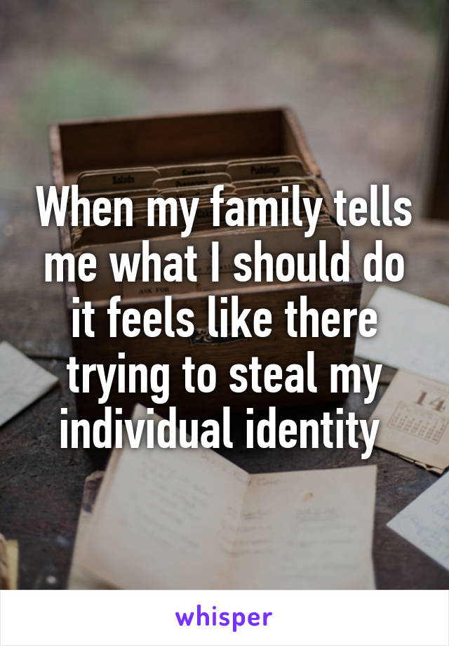 When my family tells me what I should do it feels like there trying to steal my individual identity 