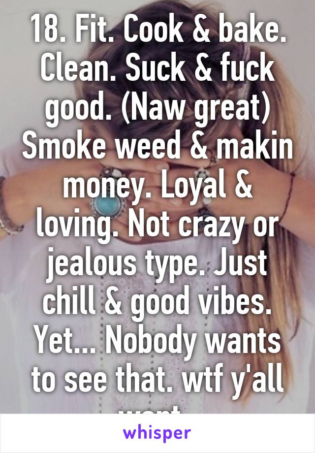 18. Fit. Cook & bake. Clean. Suck & fuck good. (Naw great) Smoke weed & makin money. Loyal & loving. Not crazy or jealous type. Just chill & good vibes. Yet... Nobody wants to see that. wtf y'all want. 