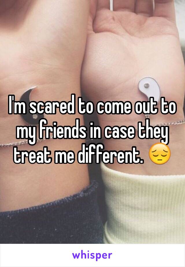 I'm scared to come out to my friends in case they treat me different. 😔