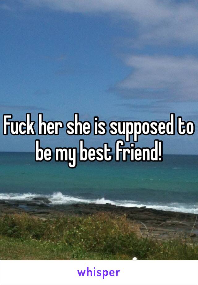 Fuck her she is supposed to be my best friend!