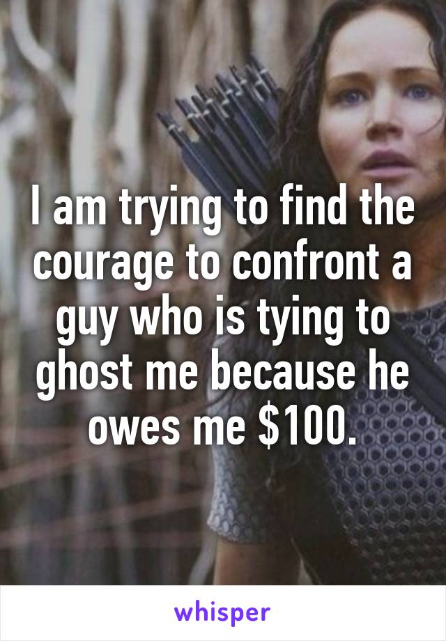 I am trying to find the courage to confront a guy who is tying to ghost me because he owes me $100.