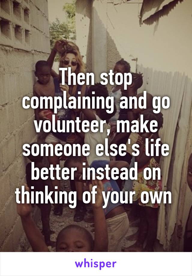 Then stop complaining and go volunteer, make someone else's life better instead on thinking of your own 