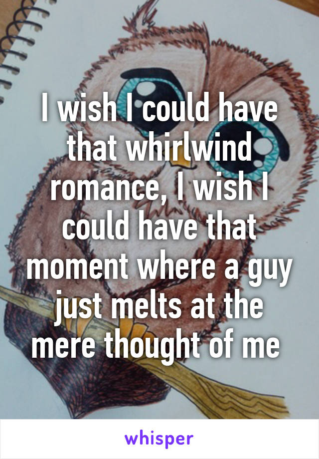 I wish I could have that whirlwind romance, I wish I could have that moment where a guy just melts at the mere thought of me 