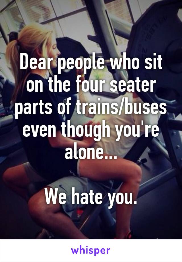 Dear people who sit on the four seater parts of trains/buses even though you're alone...

We hate you.