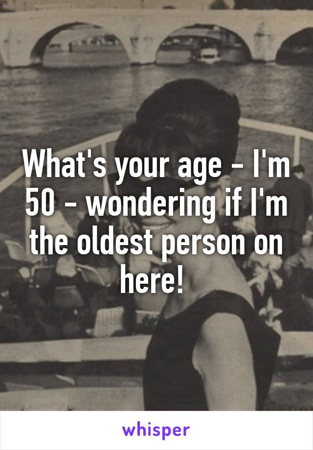 What's your age - I'm 50 - wondering if I'm the oldest person on here! 