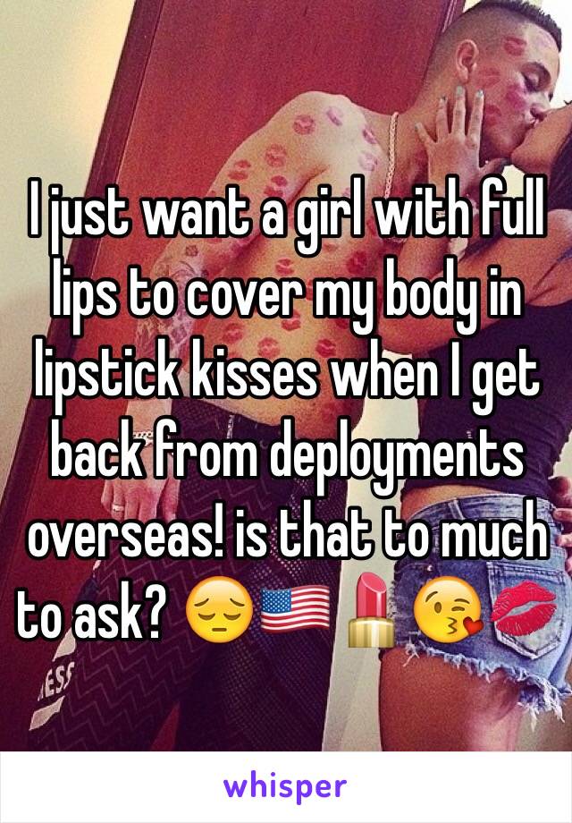 I just want a girl with full lips to cover my body in lipstick kisses when I get back from deployments overseas! is that to much to ask? 😔🇺🇸💄😘💋