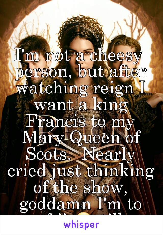 I'm not a cheesy person, but after watching reign I want a king Francis to my Mary Queen of Scots.  Nearly cried just thinking of the show, goddamn I'm to soft!! 😥still. 