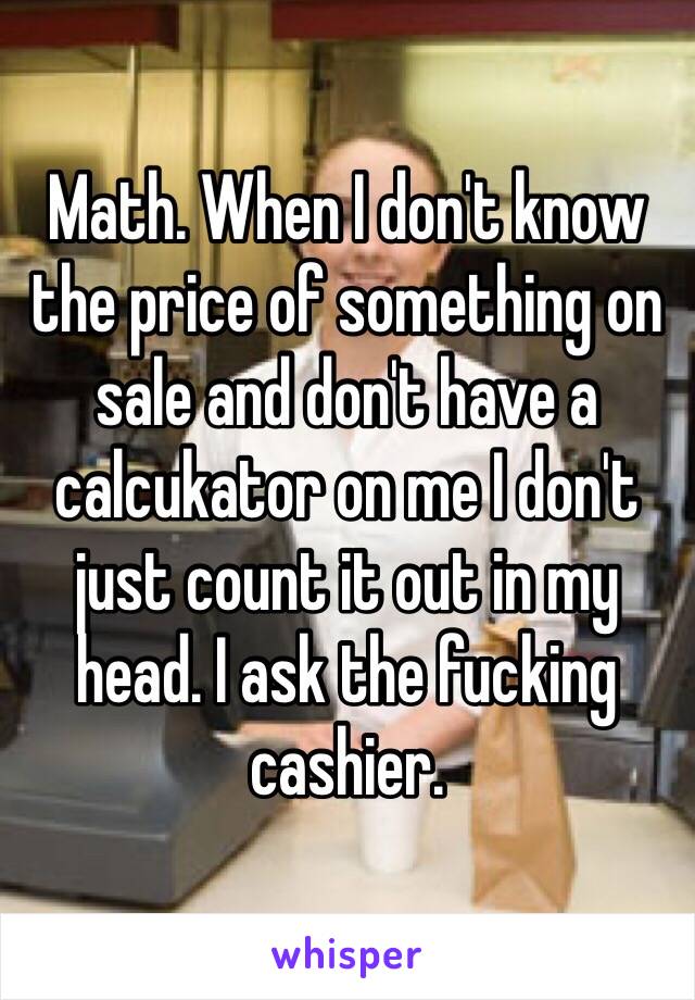 Math. When I don't know the price of something on sale and don't have a calcukator on me I don't just count it out in my head. I ask the fucking cashier.