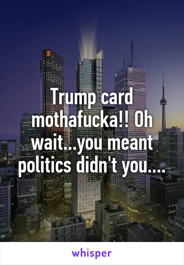 Trump card mothafucka!! Oh wait...you meant politics didn't you....