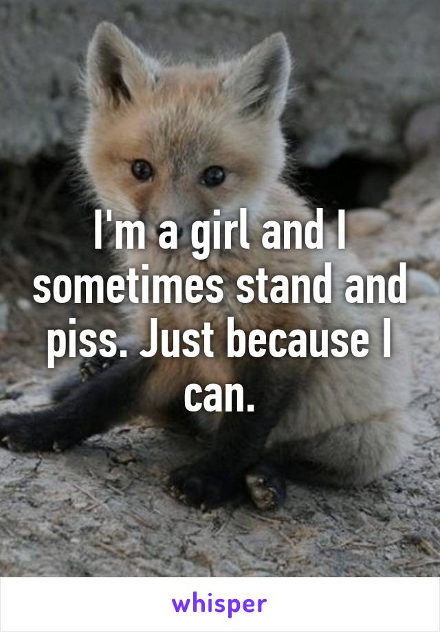 I'm a girl and I sometimes stand and piss. Just because I can.