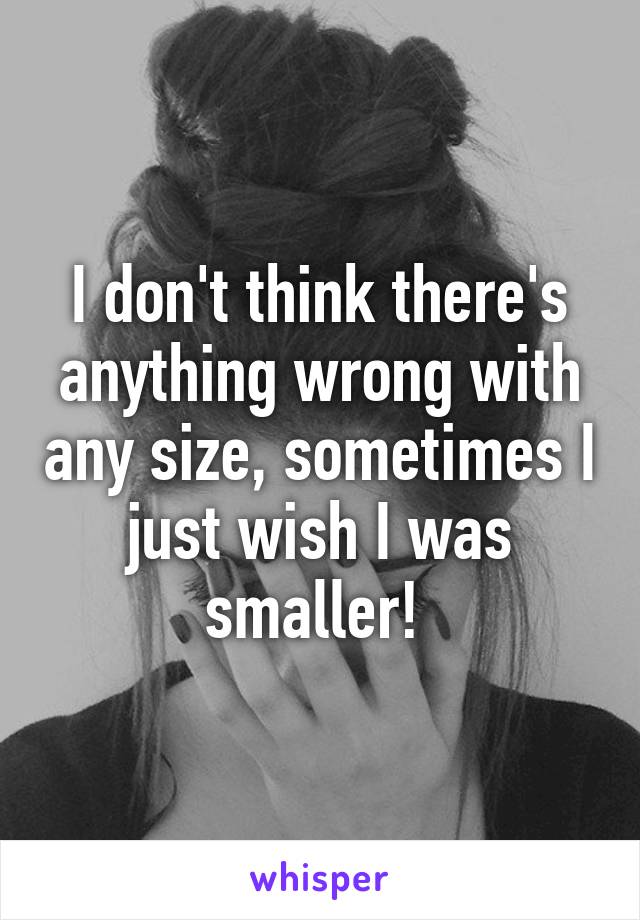 I don't think there's anything wrong with any size, sometimes I just wish I was smaller! 