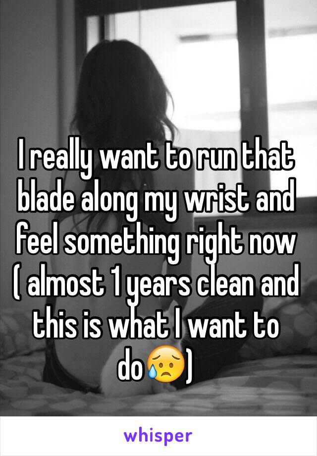 I really want to run that blade along my wrist and feel something right now ( almost 1 years clean and this is what I want to do😥)