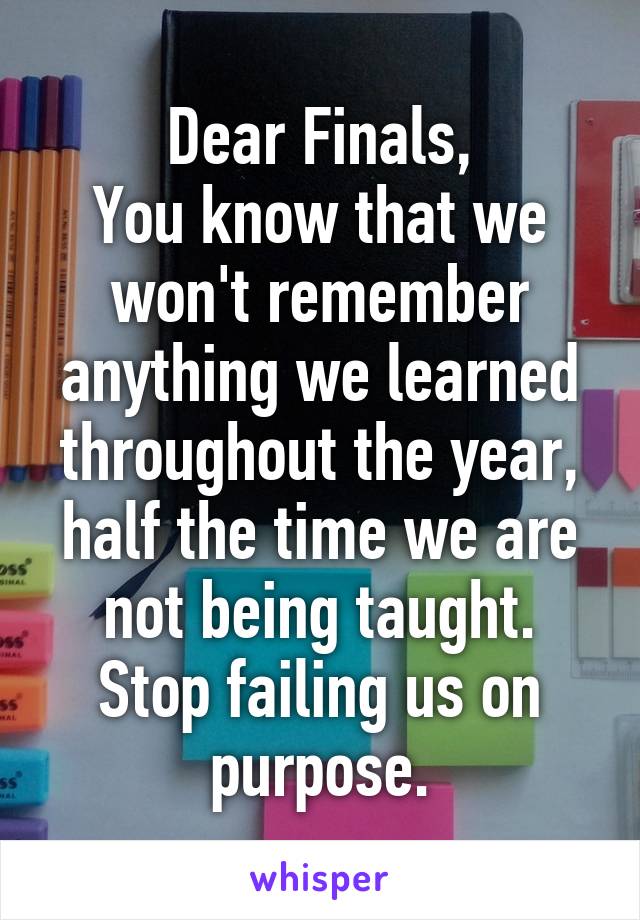 Dear Finals,
You know that we won't remember anything we learned throughout the year, half the time we are not being taught. Stop failing us on purpose.