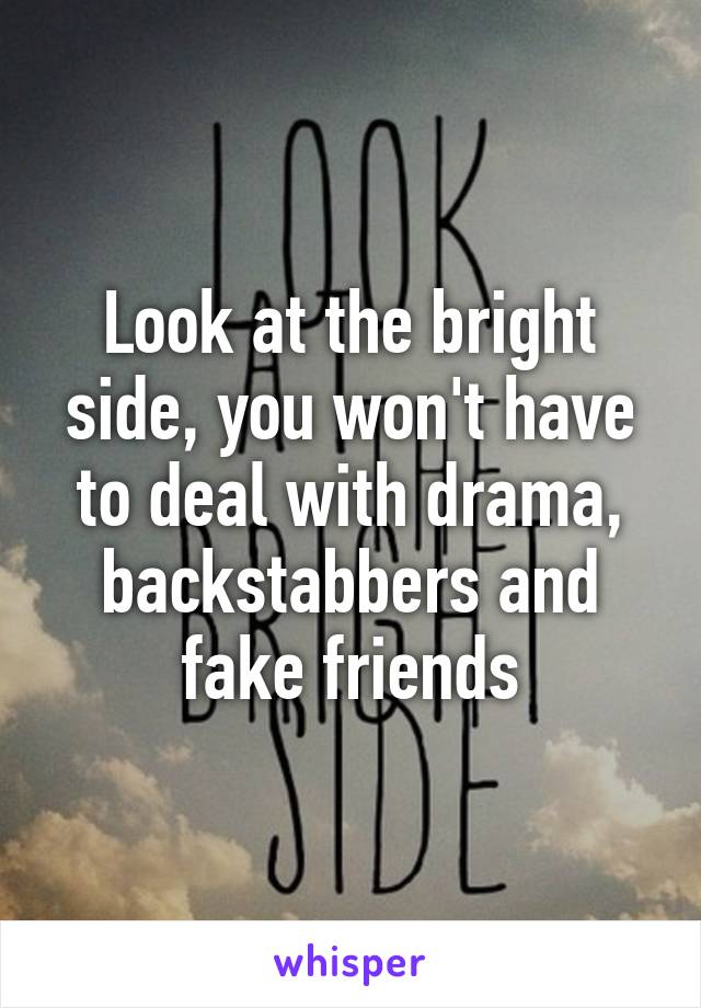 Look at the bright side, you won't have to deal with drama, backstabbers and fake friends