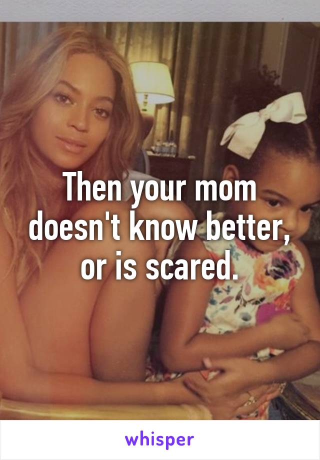 Then your mom doesn't know better, or is scared.