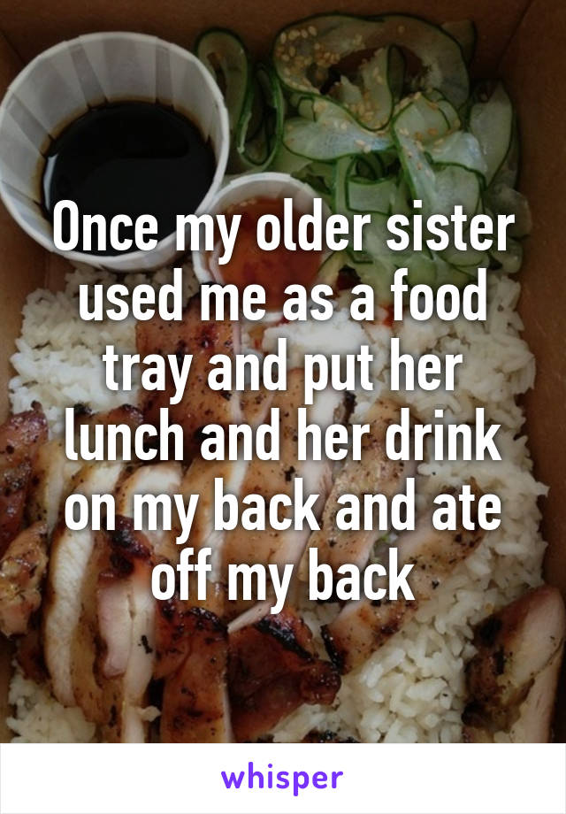 Once my older sister used me as a food tray and put her lunch and her drink on my back and ate off my back