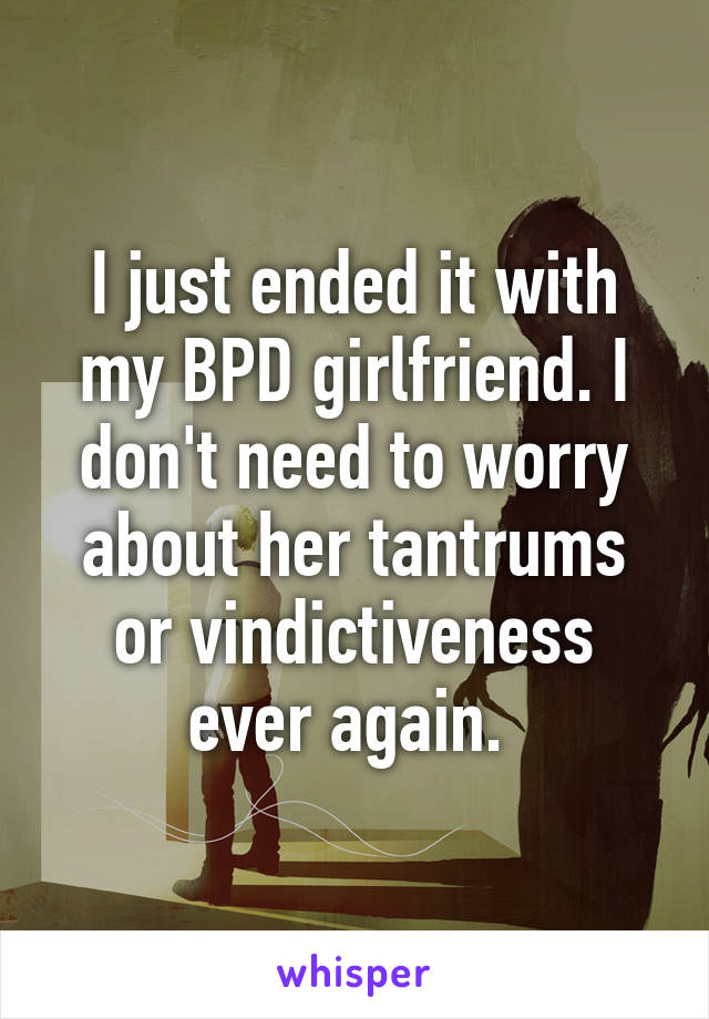 I just ended it with my BPD girlfriend. I don't need to worry about her tantrums or vindictiveness ever again. 