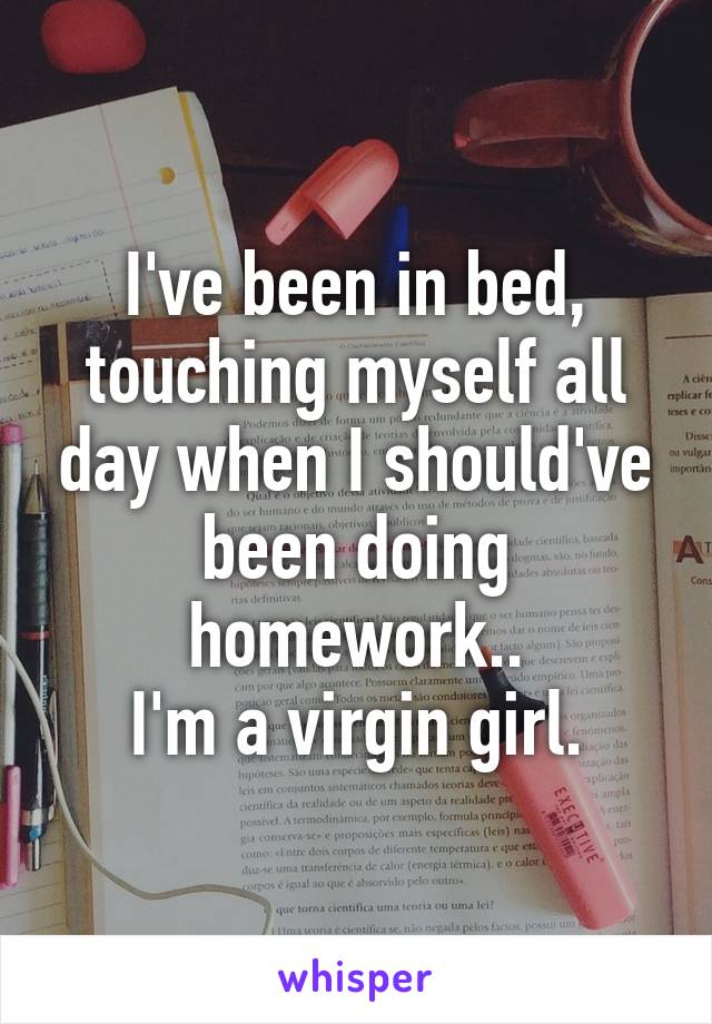 I've been in bed, touching myself all day when I should've been doing homework..
I'm a virgin girl.