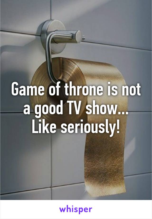 Game of throne is not a good TV show... Like seriously!