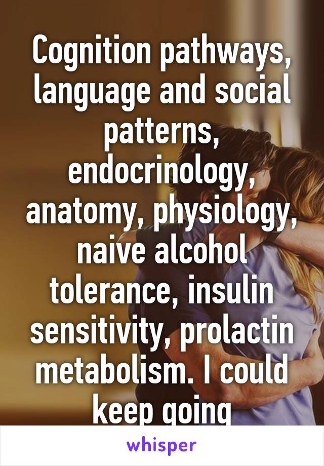 Cognition pathways, language and social patterns, endocrinology, anatomy, physiology, naive alcohol tolerance, insulin sensitivity, prolactin metabolism. I could keep going